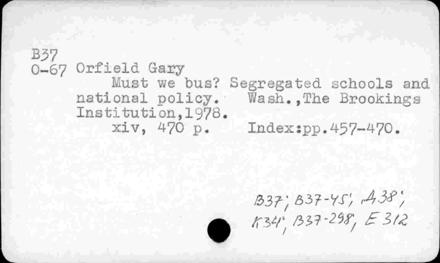 ﻿0-67 Orfield Gary
Must we bus? Segregated schools and national policy. Wash.,The Brookings Ins ti tu ti on, 197S •
xiv, 470 p.	Indexspp.457-470.
R>3rt	<43#',
KW	£3>t2